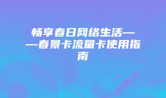 畅享春日网络生活——春景卡流量卡使用指南