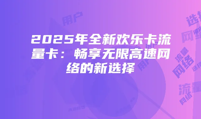 2025年全新欢乐卡流量卡：畅享无限高速网络的新选择