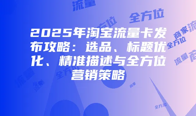 2025年淘宝流量卡发布攻略：选品、标题优化、精准描述与全方位营销策略