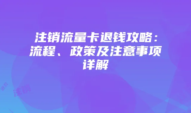 注销流量卡退钱攻略：流程、政策及注意事项详解