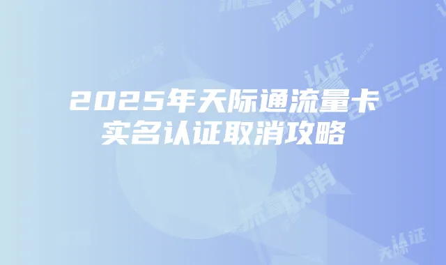2025年天际通流量卡实名认证取消攻略