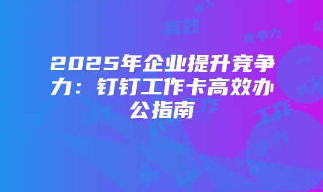 2025年企业提升竞争力:钉钉工作卡高效办公指南