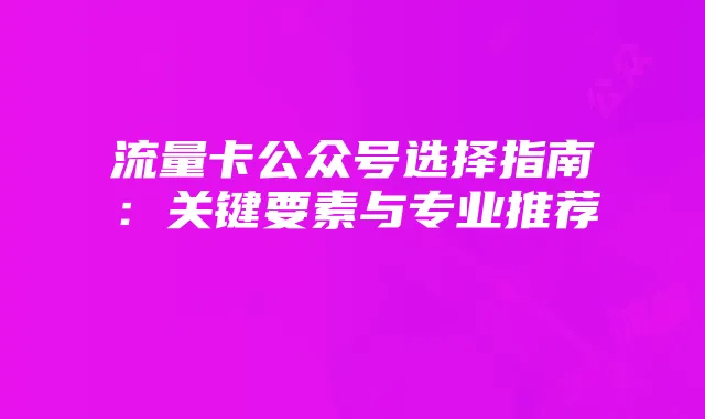 流量卡公众号选择指南:关键要素与专业推荐