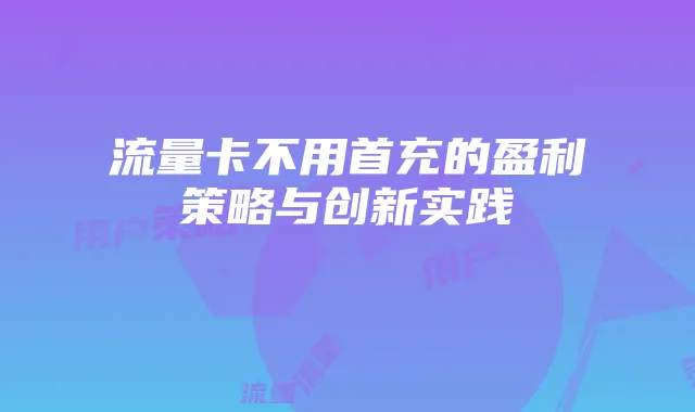 流量卡不用首充的盈利策略与创新实践