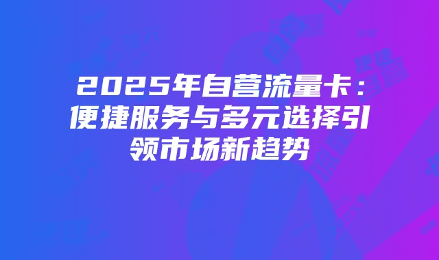 2025年自营流量卡:便捷服务与多元选择引领市场新趋势