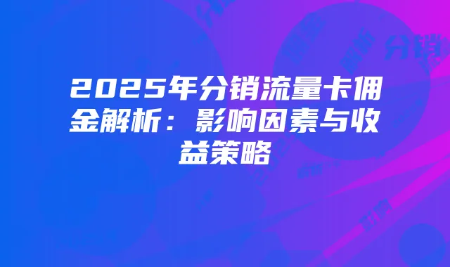 2025年分销流量卡佣金解析:影响因素与收益策略