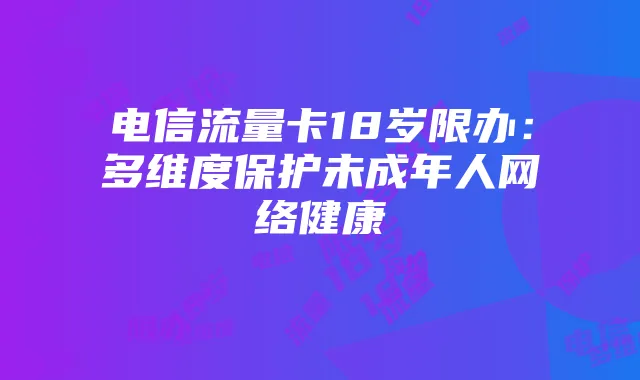 电信流量卡18岁限办:多维度保护未成年人网络健康