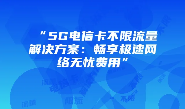 “5G电信卡不限流量解决方案：畅享极速网络无忧费用”