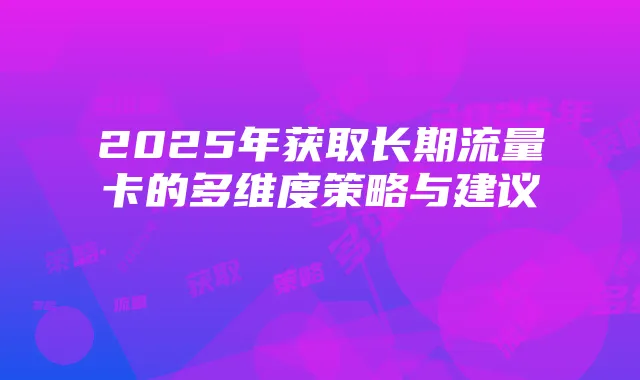 2025年获取长期流量卡的多维度策略与建议