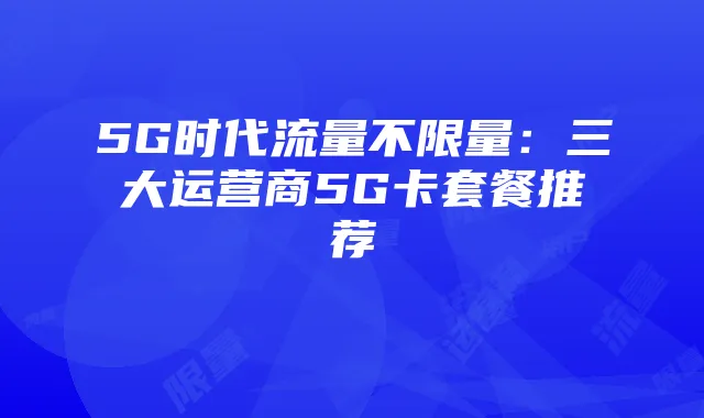 5G时代流量不限量：三大运营商5G卡套餐推荐