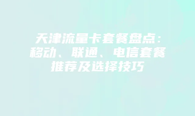 天津流量卡套餐盘点：移动、联通、电信套餐推荐及选择技巧