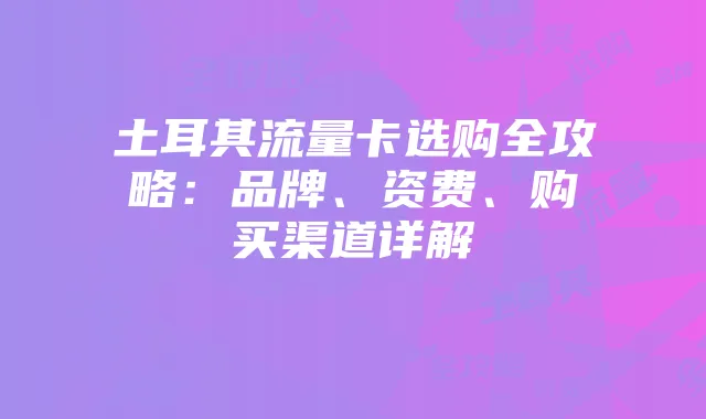 土耳其流量卡选购全攻略:品牌、资费、购买渠道详解