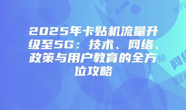 2025年卡贴机流量升级至5G:技术、网络、政策与用户教育的全方位攻略