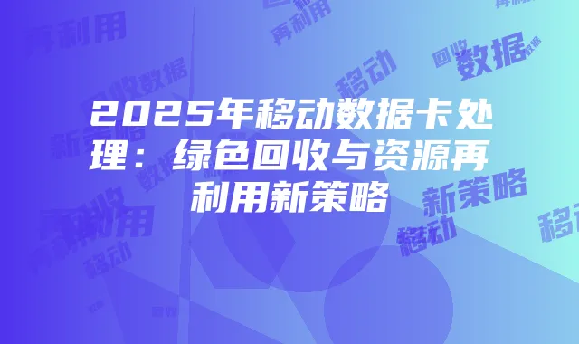 2025年移动数据卡处理:绿色回收与资源再利用新策略