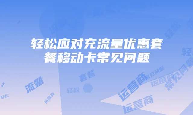 轻松应对充流量优惠套餐移动卡常见问题