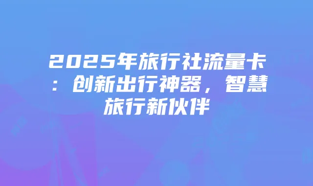 2025年旅行社流量卡：创新出行神器，智慧旅行新伙伴