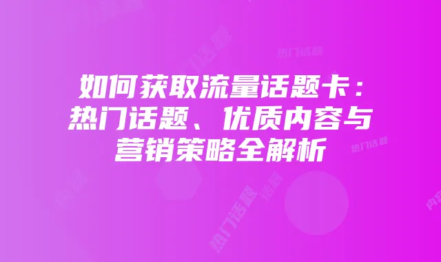如何获取流量话题卡:热门话题、优质内容与营销策略全解析