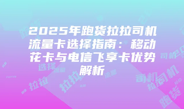 2025年跑货拉拉司机流量卡选择指南：移动花卡与电信飞享卡优势解析