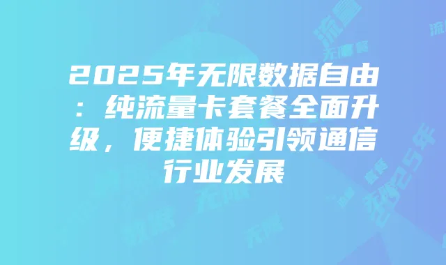 2025年无限数据自由：纯流量卡套餐全面升级，便捷体验引领通信行业发展