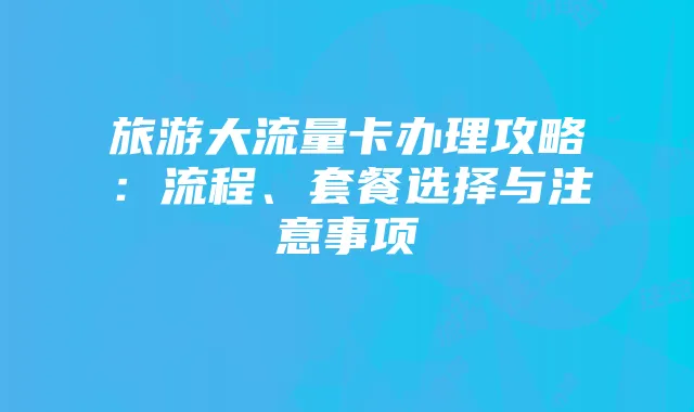 旅游大流量卡办理攻略:流程、套餐选择与注意事项