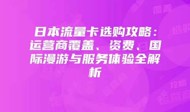 日本流量卡选购攻略:运营商覆盖、资费、国际漫游与服务体验全解析