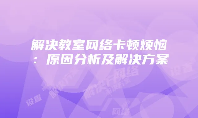 解决教室网络卡顿烦恼：原因分析及解决方案