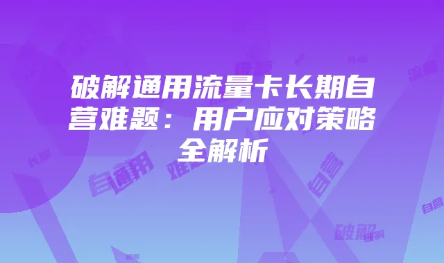 破解通用流量卡长期自营难题:用户应对策略全解析