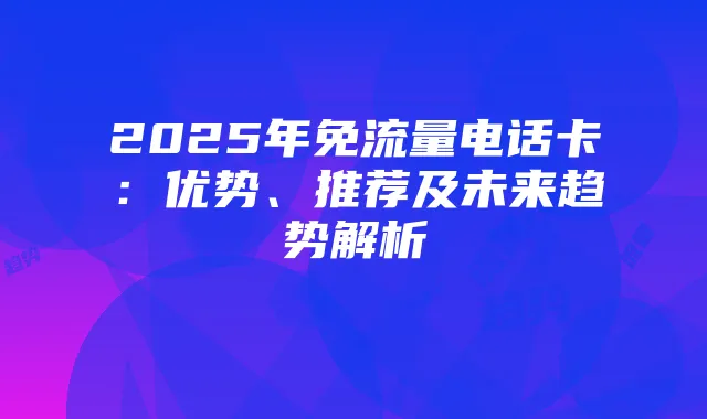 2025年免流量电话卡:优势、推荐及未来趋势解析