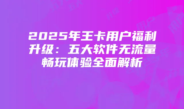 2025年王卡用户福利升级：五大软件无流量畅玩体验全面解析