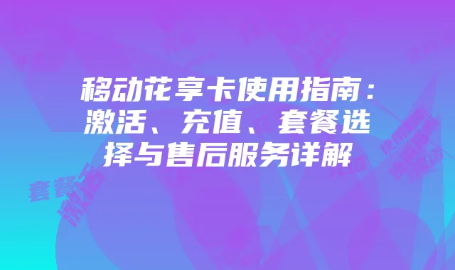 移动花享卡使用指南:激活、充值、套餐选择与售后服务详解