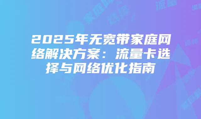 2025年无宽带家庭网络解决方案:流量卡选择与网络优化指南