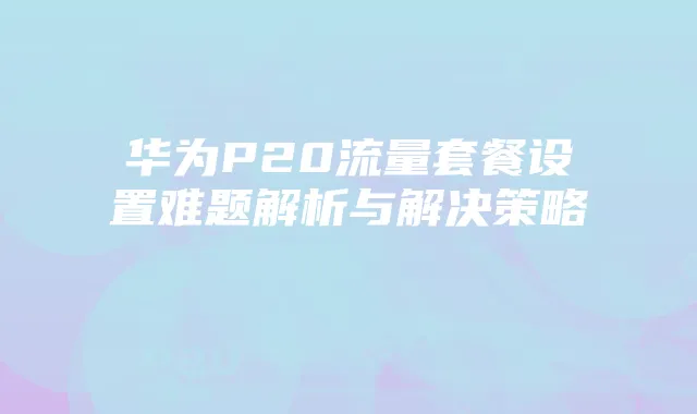 华为P20流量套餐设置难题解析与解决策略