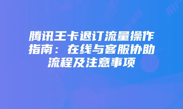 腾讯王卡退订流量操作指南：在线与客服协助流程及注意事项