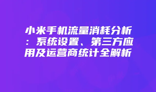 小米手机流量消耗分析：系统设置、第三方应用及运营商统计全解析