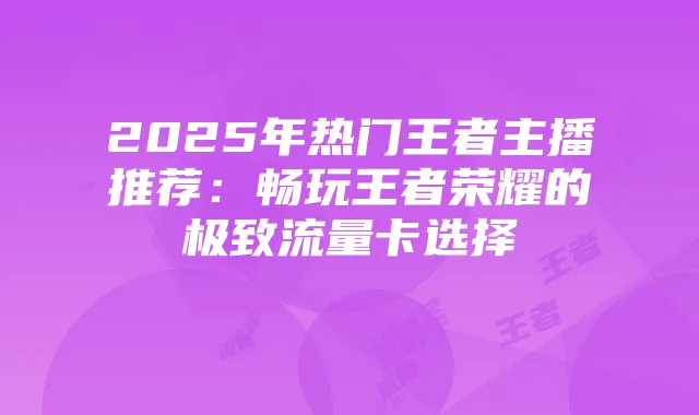 2025年热门王者主播推荐:畅玩王者荣耀的极致流量卡选择