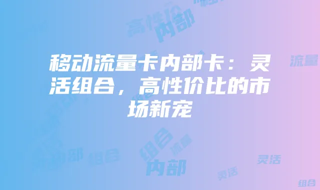 移动流量卡内部卡：灵活组合，高性价比的市场新宠