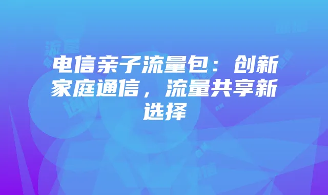 电信亲子流量包:创新家庭通信,流量共享新选择
