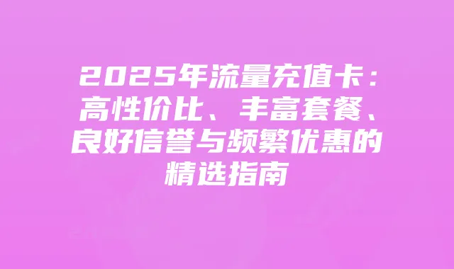 2025年流量充值卡:高性价比、丰富套餐、良好信誉与频繁优惠的精选指南