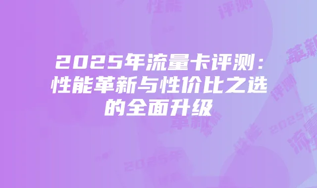 2025年流量卡评测:性能革新与性价比之选的全面升级