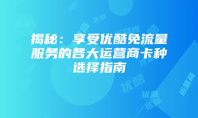 揭秘：享受优酷免流量服务的各大运营商卡种选择指南