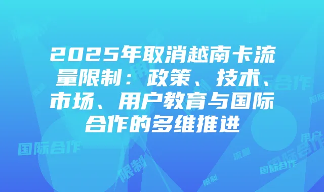 2025年取消越南卡流量限制:政策、技术、市场、用户教育与国际合作的多维推进