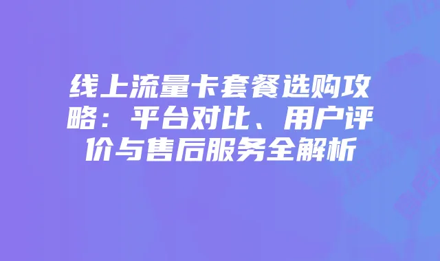 线上流量卡套餐选购攻略：平台对比、用户评价与售后服务全解析