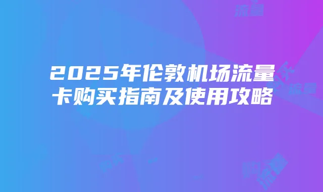 2025年伦敦机场流量卡购买指南及使用攻略