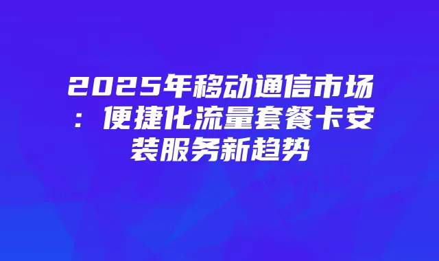 2025年移动通信市场：便捷化流量套餐卡安装服务新趋势