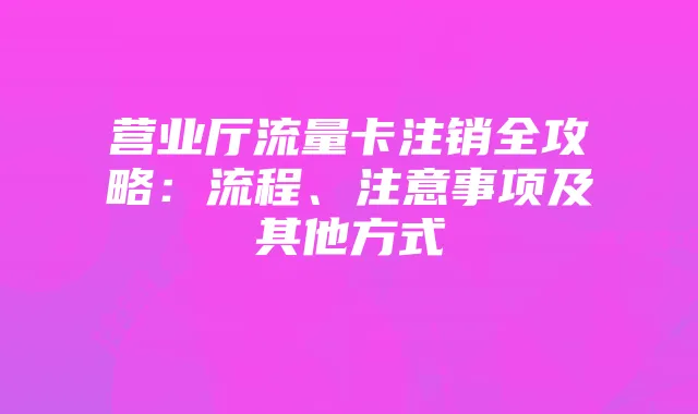 营业厅流量卡注销全攻略：流程、注意事项及其他方式