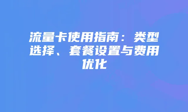 流量卡使用指南:类型选择、套餐设置与费用优化