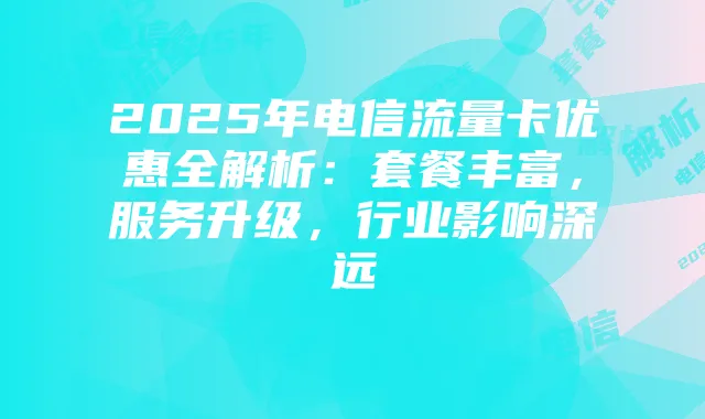 2025年电信流量卡优惠全解析：套餐丰富，服务升级，行业影响深远