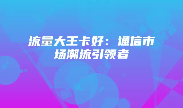 流量大王卡好：通信市场潮流引领者
