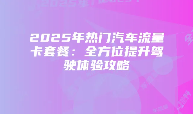 2025年热门汽车流量卡套餐:全方位提升驾驶体验攻略