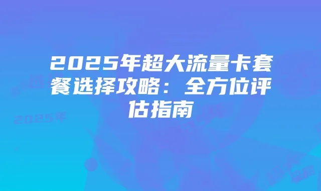2025年超大流量卡套餐选择攻略:全方位评估指南